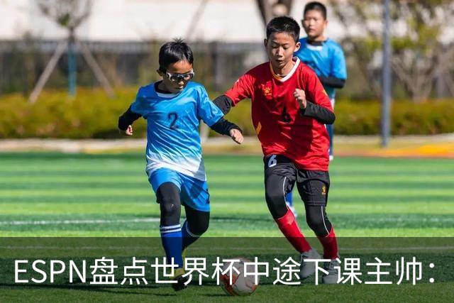 ESPN盘点世界杯中途下课主帅：拉穆奇上榜 洛佩特吉、车范根在列